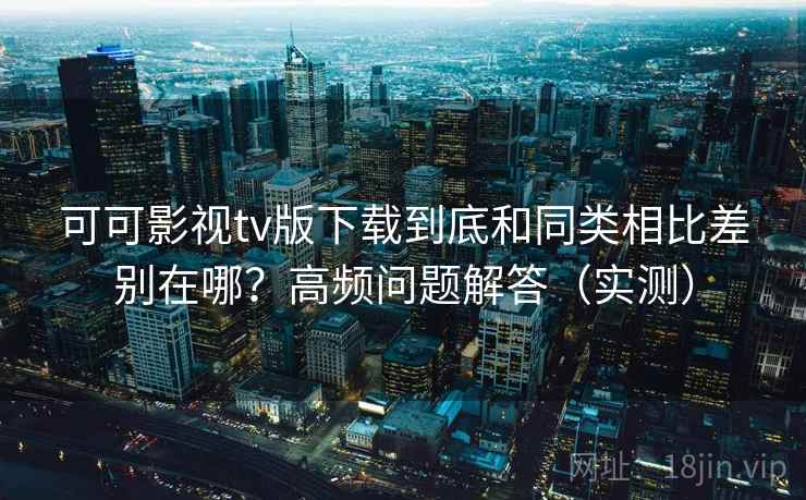 可可影视tv版下载到底和同类相比差别在哪？高频问题解答（实测）