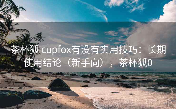 茶杯狐 cupfox有没有实用技巧：长期使用结论（新手向），茶杯狐0