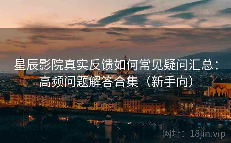 星辰影院真实反馈如何常见疑问汇总：高频问题解答合集（新手向）