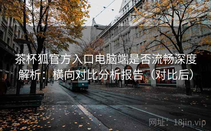 茶杯狐官方入口电脑端是否流畅深度解析:横向对比分析报告(对比后) 茶杯狐官方入口电脑端是否流畅深度解析:横向对比分析报告(对比后)