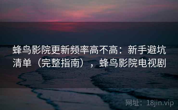 蜂鸟影院更新频率高不高：新手避坑清单（完整指南），蜂鸟影院电视剧