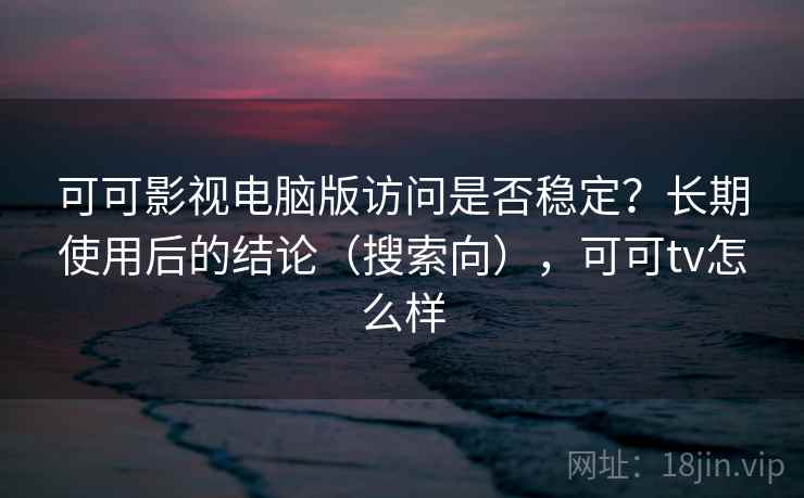 可可影视电脑版访问是否稳定？长期使用后的结论（搜索向），可可tv怎么样