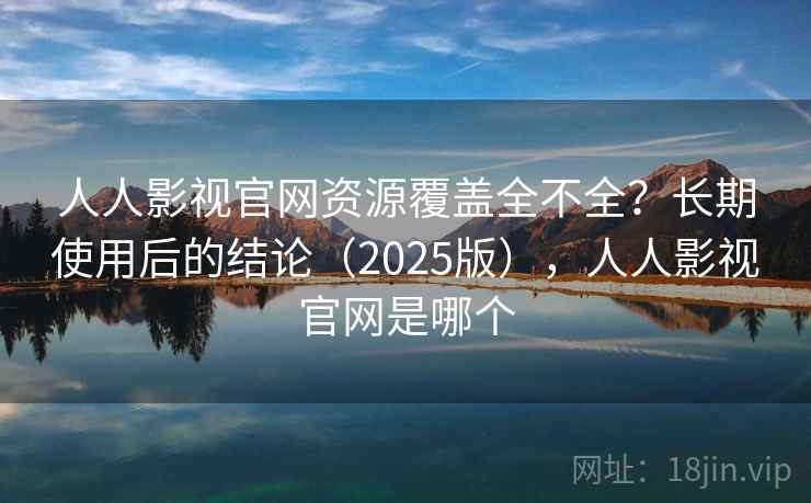 人人影视官网资源覆盖全不全？长期使用后的结论（2025版），人人影视官网是哪个