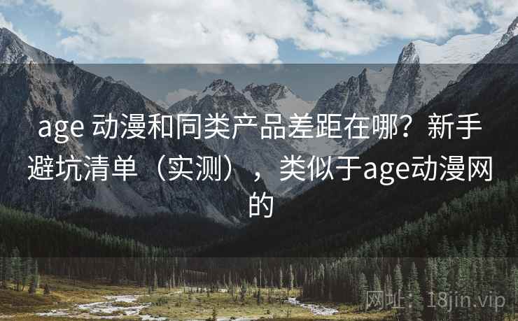 age 动漫和同类产品差距在哪？新手避坑清单（实测），类似于age动漫网的