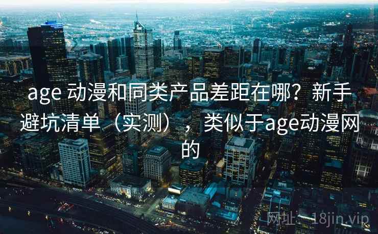 age 动漫和同类产品差距在哪？新手避坑清单（实测），类似于age动漫网的