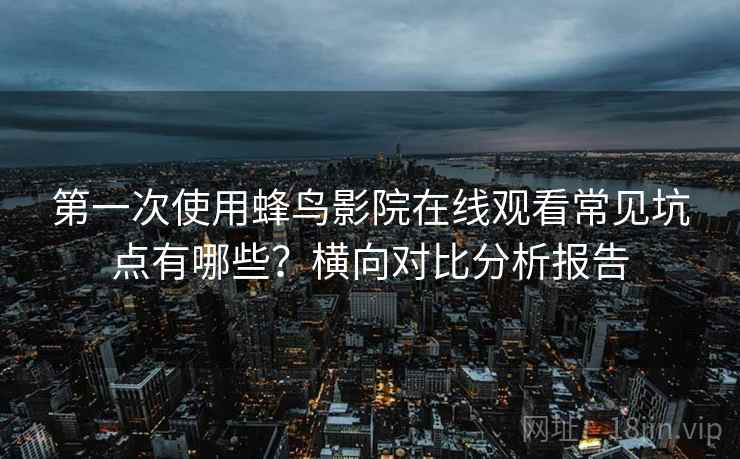 第一次使用蜂鸟影院在线观看常见坑点有哪些？横向对比分析报告