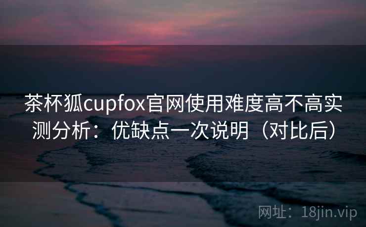 茶杯狐cupfox官网使用难度高不高实测分析：优缺点一次说明（对比后）