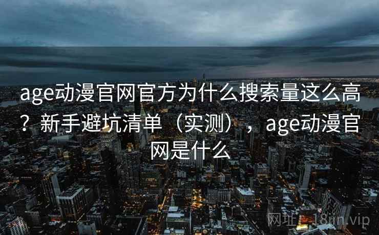age动漫官网官方为什么搜索量这么高？新手避坑清单（实测），age动漫官网是什么