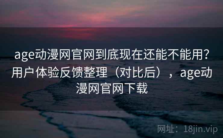 age动漫网官网到底现在还能不能用？用户体验反馈整理（对比后），age动漫网官网下载