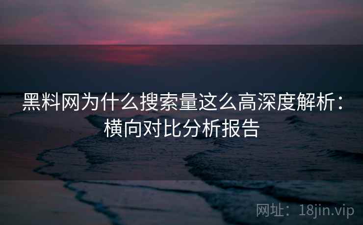 黑料网为什么搜索量这么高深度解析:横向对比分析报告 黑料网为什么搜索量这么高深度解析:横向对比分析报告
