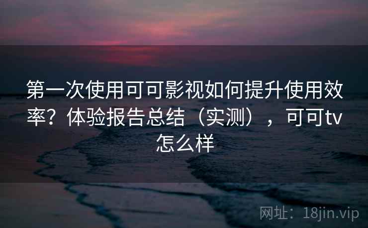 第一次使用可可影视如何提升使用效率？体验报告总结（实测），可可tv怎么样