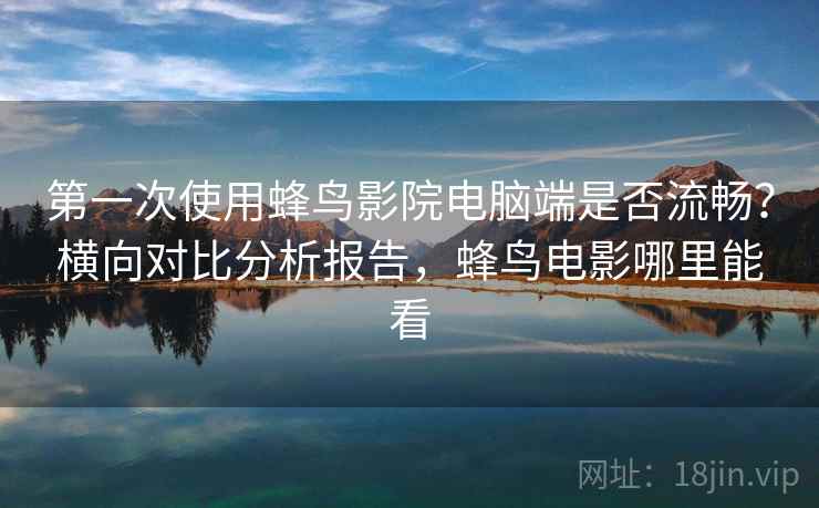 第一次使用蜂鸟影院电脑端是否流畅？横向对比分析报告，蜂鸟电影哪里能看