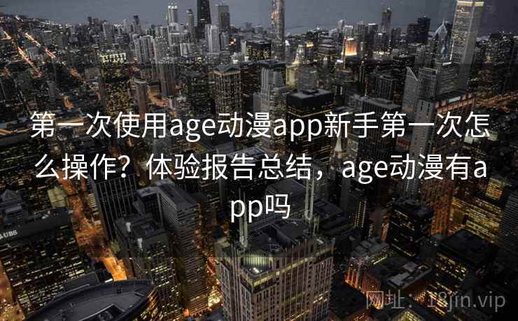 第一次使用age动漫app新手第一次怎么操作?体验报告总结,age动漫有app吗 第一次使用age动漫app新手第一次怎么操作?体验报告总结,age动漫有app吗