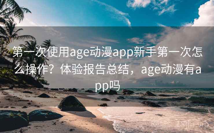 第一次使用age动漫app新手第一次怎么操作？体验报告总结，age动漫有app吗