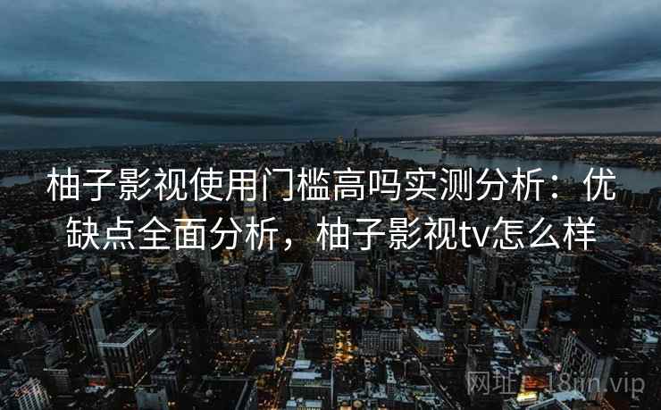 柚子影视使用门槛高吗实测分析：优缺点全面分析，柚子影视tv怎么样