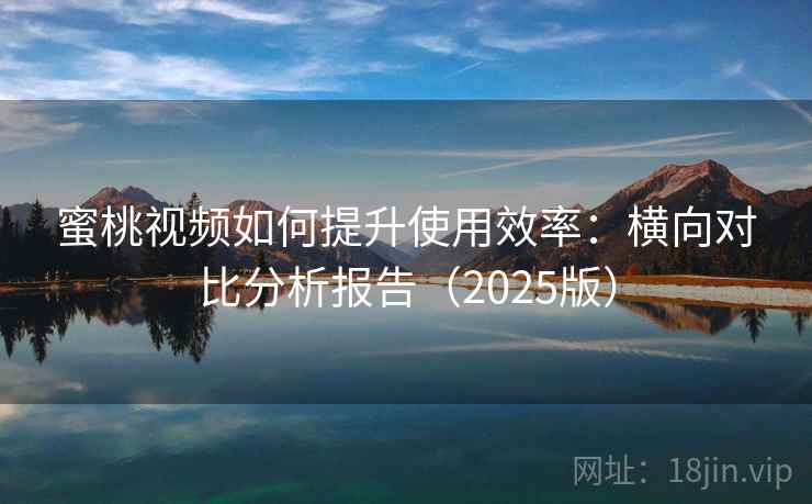 蜜桃视频如何提升使用效率：横向对比分析报告（2025版）