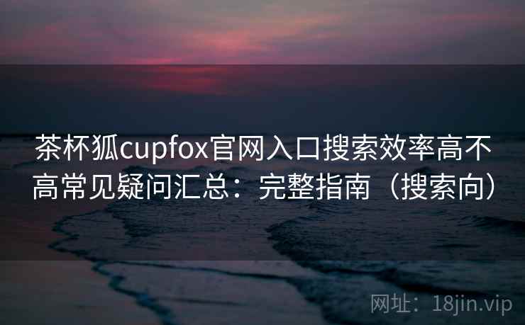 茶杯狐cupfox官网入口搜索效率高不高常见疑问汇总：完整指南（搜索向）