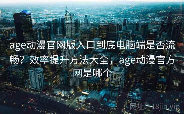 age动漫官网版入口到底电脑端是否流畅？效率提升方法大全，age动漫官方网是哪个