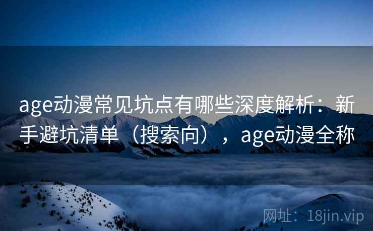 age动漫常见坑点有哪些深度解析：新手避坑清单（搜索向），age动漫全称