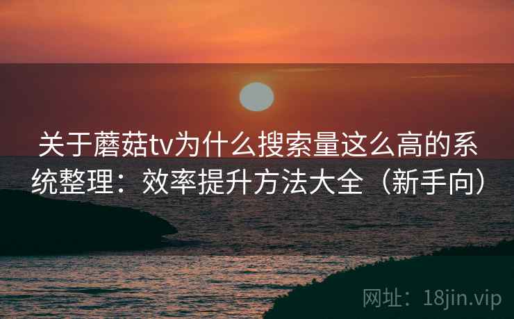 关于蘑菇tv为什么搜索量这么高的系统整理：效率提升方法大全（新手向）