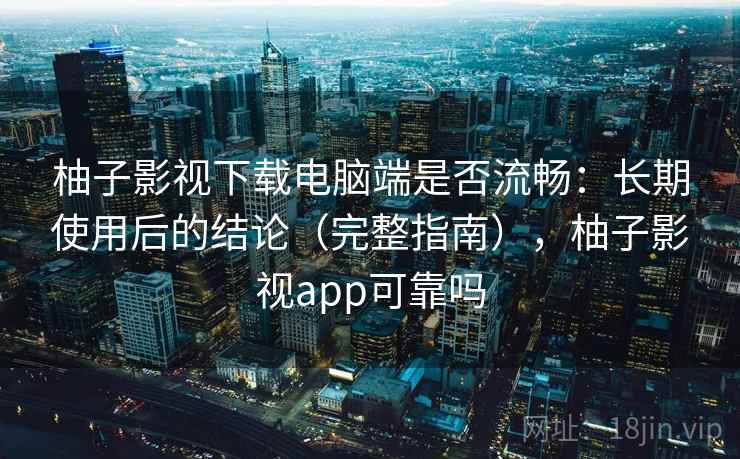 柚子影视下载电脑端是否流畅:长期使用后的结论(完整指南),柚子影视app可靠吗 柚子影视下载电脑端是否流畅:长期使用后的结论(完整指南),柚子影视app可靠吗