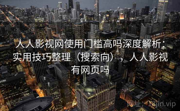 人人影视网使用门槛高吗深度解析：实用技巧整理（搜索向），人人影视有网页吗