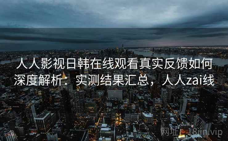 人人影视日韩在线观看真实反馈如何深度解析：实测结果汇总，人人zai线