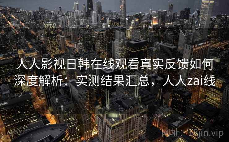 人人影视日韩在线观看真实反馈如何深度解析:实测结果汇总,人人zai线 人人影视日韩在线观看真实反馈如何深度解析:实测结果汇总,人人zai线