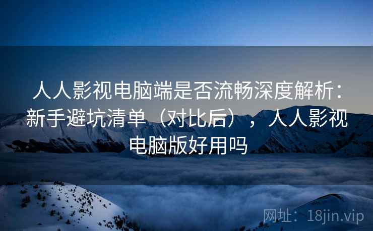 人人影视电脑端是否流畅深度解析：新手避坑清单（对比后），人人影视电脑版好用吗