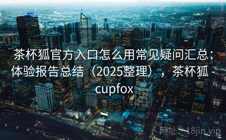 茶杯狐官方入口怎么用常见疑问汇总:体验报告总结(2025整理),茶杯狐 - cupfox 茶杯狐官方入口怎么用常见疑问汇总:体验报告总结(2025整理),茶杯狐 - cupfox