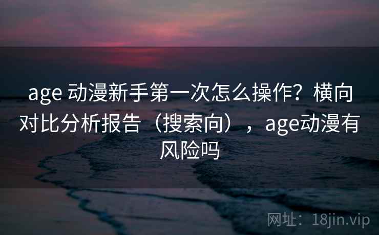 age 动漫新手第一次怎么操作?横向对比分析报告(搜索向),age动漫有风险吗 age 动漫新手第一次怎么操作?横向对比分析报告(搜索向),age动漫有风险吗