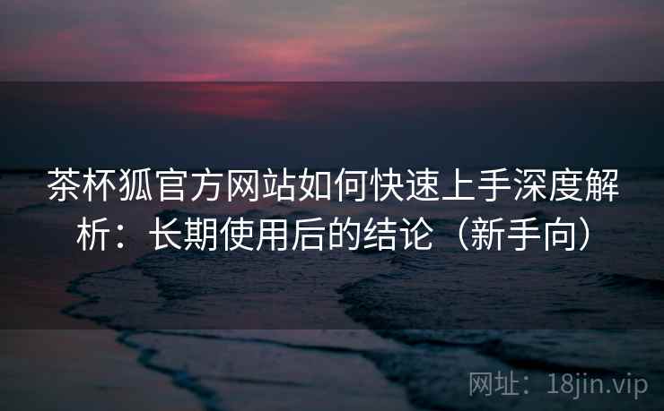 茶杯狐官方网站如何快速上手深度解析：长期使用后的结论（新手向）