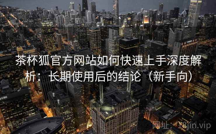 茶杯狐官方网站如何快速上手深度解析：长期使用后的结论（新手向）