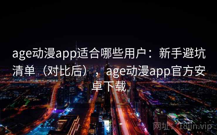 age动漫app适合哪些用户：新手避坑清单（对比后），age动漫app官方安卓下载