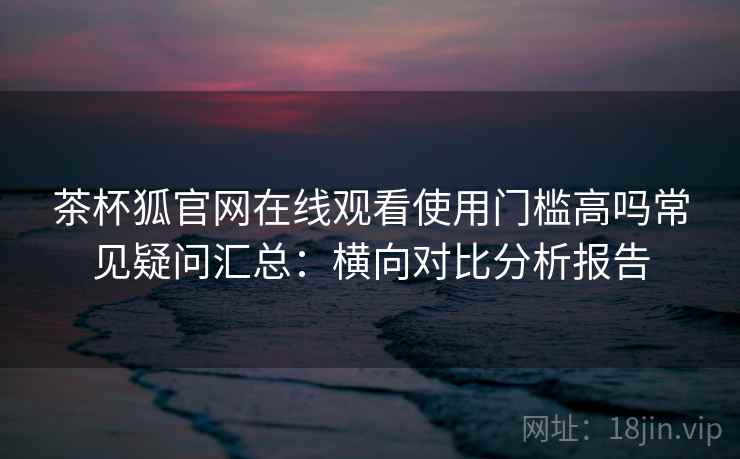 茶杯狐官网在线观看使用门槛高吗常见疑问汇总:横向对比分析报告 茶杯狐官网在线观看使用门槛高吗常见疑问汇总:横向对比分析报告