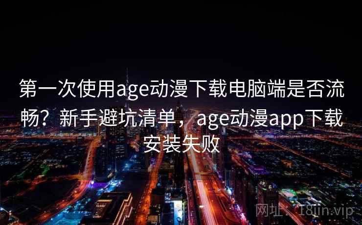第一次使用age动漫下载电脑端是否流畅？新手避坑清单，age动漫app下载安装失败