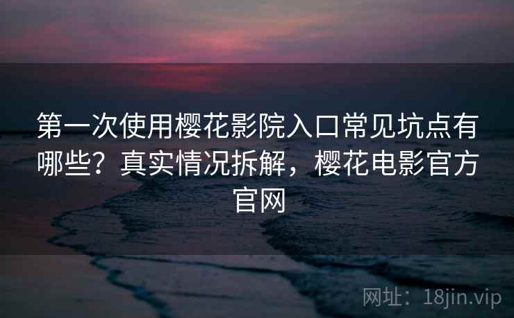 第一次使用樱花影院入口常见坑点有哪些？真实情况拆解，樱花电影官方官网