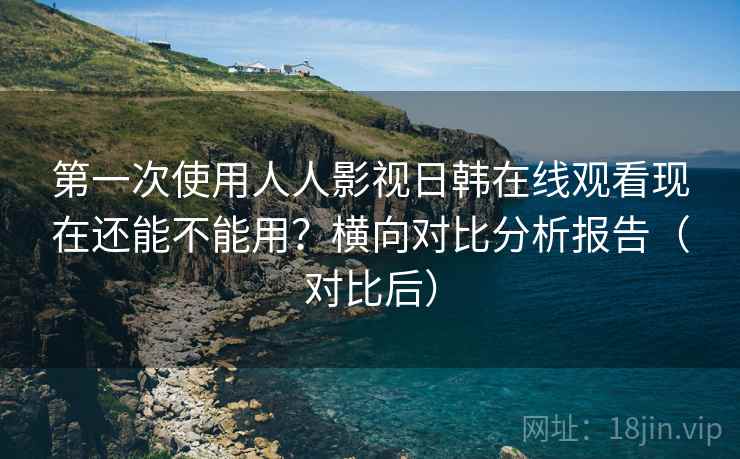 第一次使用人人影视日韩在线观看现在还能不能用？横向对比分析报告（对比后）