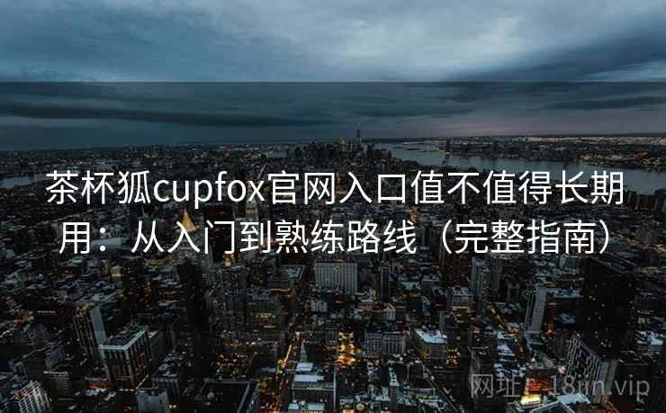 茶杯狐cupfox官网入口值不值得长期用：从入门到熟练路线（完整指南）
