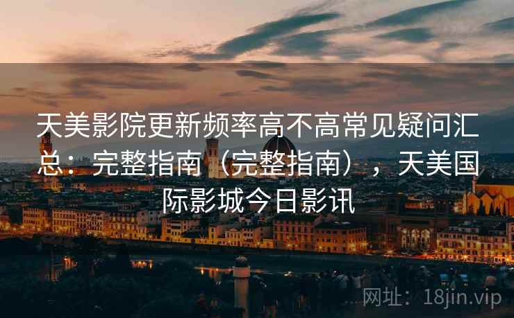 天美影院更新频率高不高常见疑问汇总:完整指南(完整指南),天美国际影城今日影讯 天美影院更新频率高不高常见疑问汇总:完整指南(完整指南),天美国际影城今日影讯