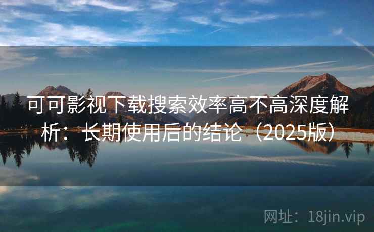 可可影视下载搜索效率高不高深度解析：长期使用后的结论（2025版）