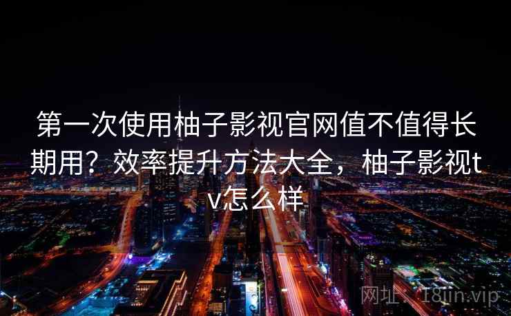 第一次使用柚子影视官网值不值得长期用？效率提升方法大全，柚子影视tv怎么样