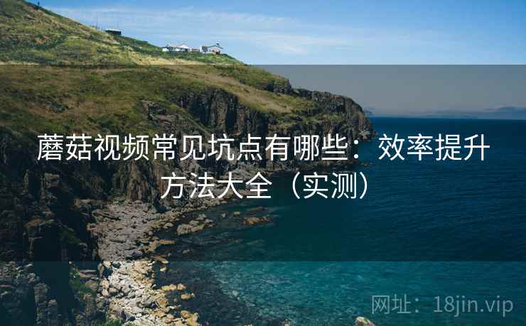蘑菇视频常见坑点有哪些：效率提升方法大全（实测）