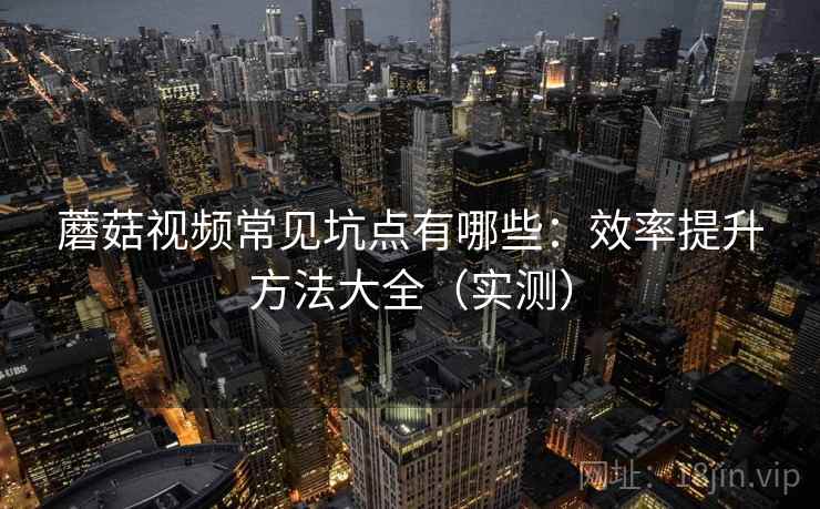 蘑菇视频常见坑点有哪些：效率提升方法大全（实测）