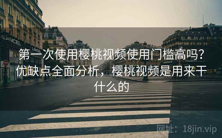 第一次使用樱桃视频使用门槛高吗？优缺点全面分析，樱桃视频是用来干什么的