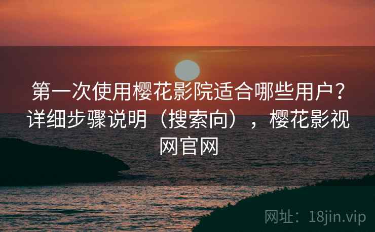 第一次使用樱花影院适合哪些用户？详细步骤说明（搜索向），樱花影视网官网