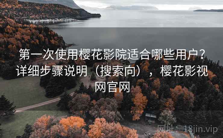 第一次使用樱花影院适合哪些用户？详细步骤说明（搜索向），樱花影视网官网