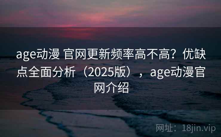 age动漫 官网更新频率高不高？优缺点全面分析（2025版），age动漫官网介绍