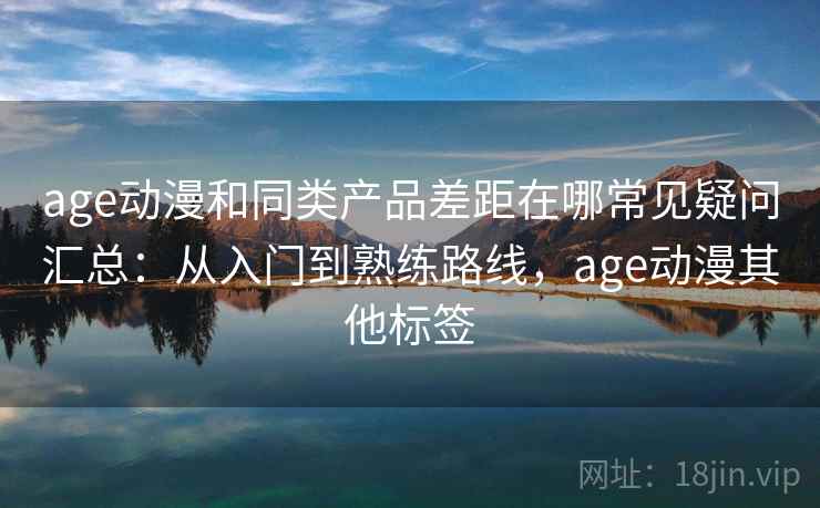 age动漫和同类产品差距在哪常见疑问汇总：从入门到熟练路线，age动漫其他标签