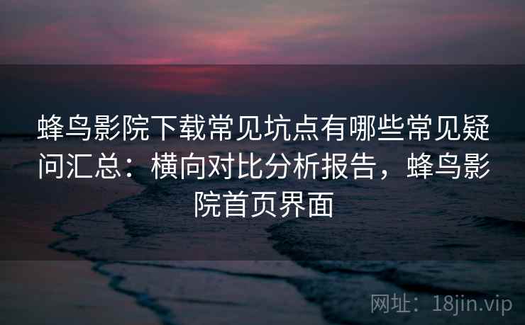 蜂鸟影院下载常见坑点有哪些常见疑问汇总：横向对比分析报告，蜂鸟影院首页界面